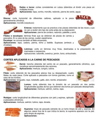 Dados o tacos: cortes consistentes en cubos obtenidos al dividir una pieza en
múltiples trozos.
Aplicaciones: tapa, contra, morcillo, redondo, pierna de cerdo, aguja.
Discos: corte horizontal de diferentes calibres, aplicado a la pieza
generalmente cilíndrica.
Aplicaciones: morcillo (ossobuco)
Enteras: tratamiento que se practica a las piezas obtenidas de las reces y que
no van a recibir otro tipo de corte antes de su elaboración
Aplicaciones: pierna de cordero, redondo, paletilla y carré.
Filetes o escalopes: láminas finas que se obtienen de piezas de carnes y
pescados. En e caso de las carnes, suelen espalmarse.
Escalope: se conoce también al filete empanado.
Aplicaciones: tapa, cadera, pierna, lomo y babilla. Supiezas (entrecó y
chuletas).
Láminas: corte en láminas muy finas, destinadas a la preparación de
marinadas o carpaccios.
Aplicaciones: solomillo, avestruz, jamón, lomo, embuchado.
CORTES APLICADOS A LA CARNE DE PESCADOS
Darné: trancha obtenida del centro de un pescado, generalmente cilíndrico, que
constituye aproximadamente dos raciones.
Aplicaciones: merluza, congrio, lubina.
Filete: corte obtenido de los pescados planos tras su desespinado; cuatro
filetes de cada pieza. Corte aplicado a pescados con lomos grandes, como el
caso de los túnidos.
Aplicaciones: lenguado, raya, rodaballo, gallo, atún, bonito, emperador.
Lomos: corte obtenido tras la división de un pescado en dos partes
longitudinales iguales de los que obtienen dos lomos por pescado desespinado.
Aplicaciones: merluza, salmón, lubina, rape.
Rodajas: corte longitudinal de diferentes grosores con piel y espinas, aplicado
a pescados cilíndricos.
Aplicaciones: merluza, salmón, lubina, rape, dorada.
Suprema: trozo de pescado extraído de un lomo limpio de piel y espinas. En
algunos casos fura de lo que indica la teoría, la suprema aparece con la piel,
pero limpio de espinas.
Aplicaciones:
 