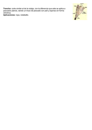 Trancha: corte similar al de la rodaja, con la diferencia que este se aplica a
pescados planos, dando un trozo de pescado con piel y espinas sin forma
cilíndrica.
Aplicaciones: raya, rodaballo.
 