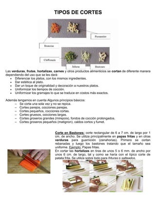 TIPOS DE CORTES
Las verduras, frutas, hortalizas, carnes y otros productos alimenticios se cortan de diferente manera
dependiendo del uso que se les dará:
 Diferenciar los platos, con los mismos ingredientes.
 Dar estética al plato.
 Dar un toque de originalidad y decoración a nuestros platos.
 Uniformizar los tiempos de cocción.
 Uniformizar los gramajes lo que se traduce en costos más exactos.
Además tengamos en cuenta Algunos principios básicos:
– Se corta una sola vez y no se repica.
– Cortes parejos, cocciones parejas.
– Cortes pequeños, cocciones cortas.
– Cortes gruesos, cocciones largas.
– Cortes groseros grandes (mirepoix), fondos de cocción prolongados.
– Cortes groseros pequeños (matignon), caldos cortos y fumet.
Corte en Bastones: corte rectangular de 6 a 7 cm. de largo por 1
cm. de ancho. Se utiliza principalmente en papas fritas y en otras
verduras para guarnición (zanahorias). Primero se cortan
rebanadas y luego los bastones tratando que el tamaño sea
uniforme. Ejemplo: Papas fritas.
En cortar las hortalizas en tiras de unos 5 o 6 mm. de ancho por
unos 6 cm. de largo, tal y como se haría con el típico corte de
patata frita. Se utiliza sobre todo para frituras o salteados.
 