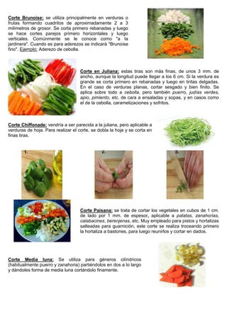 Corte Brunoise: se utiliza principalmente en verduras o
frutas formando cuadritos de aproximadamente 2 a 3
milímetros de grosor. Se corta primero rebanadas y luego
se hace cortes parejos primero horizontales y luego
verticales. Comúnmente se le conoce como "a la
jardinera". Cuando es para aderezos se indicará "Brunoise
fino". Ejemplo: Aderezo de cebolla.
Corte en Juliana: estas tiras son más finas, de unos 3 mm. de
ancho, aunque la longitud puede llegar a los 6 cm. Si la verdura es
grande se corta primero en rebanadas y luego en tiritas delgadas.
En el caso de verduras planas, cortar sesgado y bien finito. Se
aplica sobre todo a cebolla, pero también puerro, judías verdes,
apio, pimiento, etc. de cara a ensaladas y sopas, y en casos como
el de la cebolla, caramelizaciones y sofritos.
Corte Chiffonade: vendría a ser parecida a la juliana, pero aplicable a
verduras de hoja. Para realizar el corte, se dobla la hoja y se corta en
finas tiras.
Corte Paisana: se trata de cortar los vegetales en cubos de 1 cm.
de lado por 1 mm. de espesor, aplicable a patatas, zanahorias,
calabacines, berenjenas, etc. Muy empleado para pistos y hortalizas
salteadas para guarnición, este corte se realiza troceando primero
la hortaliza a bastones, para luego reunirlos y cortar en dados.
Corte Media luna: Se utiliza para géneros cilíndricos
(habitualmente puerro y zanahoria) partiéndolos en dos a lo largo
y dándoles forma de media luna cortándolo finamente.
 