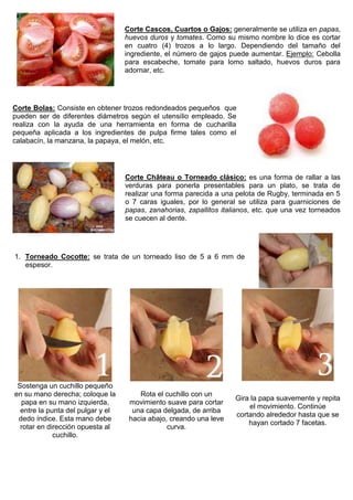 Corte Cascos, Cuartos o Gajos: generalmente se utiliza en papas,
huevos duros y tomates. Como su mismo nombre lo dice es cortar
en cuatro (4) trozos a lo largo. Dependiendo del tamaño del
ingrediente, el número de gajos puede aumentar. Ejemplo: Cebolla
para escabeche, tomate para lomo saltado, huevos duros para
adornar, etc.
Corte Bolas: Consiste en obtener trozos redondeados pequeños que
pueden ser de diferentes diámetros según el utensilio empleado. Se
realiza con la ayuda de una herramienta en forma de cucharilla
pequeña aplicada a los ingredientes de pulpa firme tales como el
calabacín, la manzana, la papaya, el melón, etc.
Corte Château o Torneado clásico: es una forma de rallar a las
verduras para ponerla presentables para un plato, se trata de
realizar una forma parecida a una pelota de Rugby, terminada en 5
o 7 caras iguales, por lo general se utiliza para guarniciones de
papas, zanahorias, zapallitos italianos, etc. que una vez torneados
se cuecen al dente.
1. Torneado Cocotte: se trata de un torneado liso de 5 a 6 mm de
espesor.
Sostenga un cuchillo pequeño
en su mano derecha; coloque la
papa en su mano izquierda,
entre la punta del pulgar y el
dedo índice. Esta mano debe
rotar en dirección opuesta al
cuchillo.
Rota el cuchillo con un
movimiento suave para cortar
una capa delgada, de arriba
hacia abajo, creando una leve
curva.
Gira la papa suavemente y repita
el movimiento. Continúe
cortando alrededor hasta que se
hayan cortado 7 facetas.
 