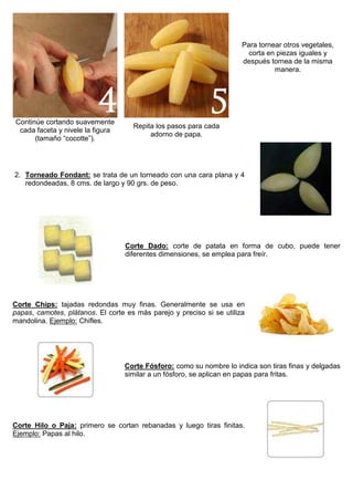 Para tornear otros vegetales,
corta en piezas iguales y
después tornea de la misma
manera.
Continúe cortando suavemente
cada faceta y nivele la figura
(tamaño “cocotte”).
Repita los pasos para cada
adorno de papa.
2. Torneado Fondant: se trata de un torneado con una cara plana y 4
redondeadas, 8 cms. de largo y 90 grs. de peso.
Corte Dado: corte de patata en forma de cubo, puede tener
diferentes dimensiones, se emplea para freír.
Corte Chips: tajadas redondas muy finas. Generalmente se usa en
papas, camotes, plátanos. El corte es más parejo y preciso si se utiliza
mandolina. Ejemplo: Chifles.
Corte Fósforo: como su nombre lo indica son tiras finas y delgadas
similar a un fósforo, se aplican en papas para fritas.
Corte Hilo o Paja: primero se cortan rebanadas y luego tiras finitas.
Ejemplo: Papas al hilo.
 