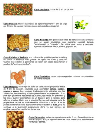 Corte Jardinera: cubos de ½ a 1 cm de lado.
Corte Paisano: tajadas cuadradas de aproximadamente 1 cm. de largo
por 0,5 cm. de espesor, también puede ser cortada en diagonal.
Corte Noisette: son pequeñas bolitas del tamaño de una avellana
que se sacan empleando una cucharita especial llamada
"sacabocado" o "boleador". Se utiliza para frutas y verduras.
Ejemplo: Noisette de melón, sandía, papaya, etc.
Corte Parisien o Avellana: son bolitas más grandes que las noisette y
se utiliza un boleador más grande. Se aplica en frutas y verduras.
Cuando las noisettes o parisienes se hacen con papas éstas toman el
nombre de "pommes rissolete".
Corte Gaufrettes: papas u otros vegetales, cortadas con mandolina
en forma de rejilla.
Corte Mirepoix: es un tipo de corte de verduras en pequeños dados
de 1 cm de sección, empleada para aromatizar salsas, asados,
caldos y sopas. Las verduras tradicionalmente utilizadas son las
zanahorias, las cebollas y el apio (generalmente en proporción 1:2:1),
pero son igualmente frecuentes los puerros, los nabos, los pimientos y
las setas. Suele ir acompañado de un bouquet garni o especias para
reforzar el sabor. Dado que la principal función del Mirepoix es la de
proporcionar aroma, se suele desechar al finalizar la receta. A veces
puede mantenerse como acompañamiento de carnes o aves, pero no
sustituye a la guarnición propiamente dicha ya que siempre se
emplean pequeñas cantidades de verdura.
Corte Parmentier: cubos de aproximadamente 2 cm. General-mente se
aplica a papas, aunque algunas veces se hace referencia a este corte en
verduras y carnes.
 