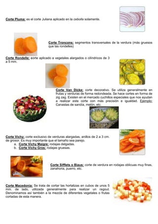 Corte Pluma: es el corte Juliana aplicado en la cebolla solamente.
Corte Troncons: segmentos transversales de la verdura (más gruesos
que las rondelles)
Corte Rondelle: corte aplicado a vegetales alargados o cilíndricos de 3
a 5 mm.
Corte Van Dicke: corte decorativo. Se utiliza generalmente en
frutas y verduras de forma redondeada. Se hace cortes en forma de
zig zag. Existen en el mercado cuchillos especiales que nos ayudan
a realizar este corte con más precisión e igualdad. Ejemplo:
Canastas de sandía, melón, etc.
Corte Vichy: corte exclusivo de verduras alargadas, anillos de 2 a 3 cm.
de grosor. Es muy importante que el tamaño sea parejo.
a. Corte Vichy Maigre: rodajas delgadas.
b. Corte Vichy Gros: rodajas gruesas.
Corte Sifflets o Biaus: corte de verdura en rodajas oblicuas muy finas,
zanahoria, puerro, etc.
Corte Macedonia: Se trata de cortar las hortalizas en cubos de unos 5
mm. de lado, utilizada generalmente para realizar un ragout.
Denominamos así también a la mezcla de diferentes vegetales o frutas
cortadas de esta manera.
 