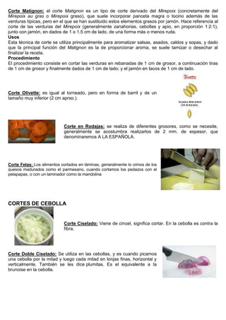 Corte Matignon: el corte Matignon es un tipo de corte derivado del Mirepoix (concretamente del
Mirepoix au gras o Mirepoix graso), que suele incorporar panceta magra o tocino además de las
verduras típicas, pero en el que se han sustituido estos elementos grasos por jamón. Hace referencia al
corte de las verduras del Mirepoix (generalmente zanahorias, cebollas y apio, en proporción 1:2:1),
junto con jamón, en dados de 1 o 1,5 cm de lado, de una forma más o menos ruda.
Usos
Esta técnica de corte se utiliza principalmente para aromatizar salsas, asados, caldos y sopas, y dado
que la principal función del Matignon es la de proporcionar aroma, se suele tamizar o desechar al
finalizar la receta.
Procedimiento
El procedimiento consiste en cortar las verduras en rebanadas de 1 cm de grosor, a continuación tiras
de 1 cm de grosor y finalmente dados de 1 cm de lado; y el jamón en tacos de 1 cm de lado.
Corte Olivette: es igual al torneado, pero en forma de barril y de un
tamaño muy inferior (2 cm aprxo.).
Corte en Rodajas: se realiza de diferentes grosores, como se necesite,
generalmente se acostumbra realizarlos de 2 mm. de espesor, que
denominaremos A LA ESPAÑOLA.
Corte Fetas: Los alimentos cortados en láminas, generalmente lo oímos de los
quesos madurados como el parmesano, cuando cortamos los pedazos con el
pelapapas, o con un laminador como la mandolina
CORTES DE CEBOLLA
Corte Ciselado: Viene de cincel, significa cortar. En la cebolla es contra la
fibra.
Corte Doble Ciselado: Se utiliza en las cebollas, y es cuando picamos
una cebolla por la mitad y luego cada mitad en lonjas finas, horizontal y
verticalmente. También se les dice plumitas. Es el equivalente a la
brunoise en la cebolla.
 