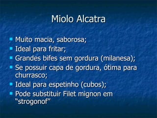 Miolo Alcatra Muito macia, saborosa; Ideal para fritar; Grandes bifes sem gordura (milanesa); Se possuir capa de gordura, ótima para churrasco; Ideal para espetinho (cubos); Pode substituir Filet mignon em “strogonof” 