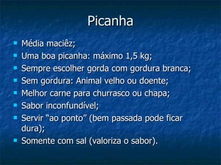 Picanha Média maciêz; Uma boa picanha: máximo 1,5 kg; Sempre escolher gorda com gordura branca; Sem gordura: Animal velho ou doente; Melhor carne para churrasco ou chapa; Sabor inconfundível; Servir “ao ponto” (bem passada pode ficar dura); Somente com sal (valoriza o sabor). 