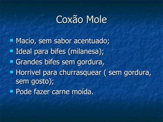 Coxão Mole Macio, sem sabor acentuado; Ideal para bifes (milanesa); Grandes bifes sem gordura, Horrivel para churrasquear ( sem gordura, sem gosto); Pode fazer carne moída. 