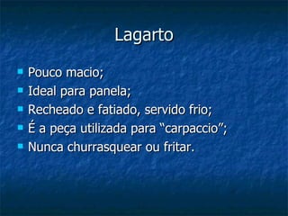 Lagarto Pouco macio; Ideal para panela; Recheado e fatiado, servido frio; É a peça utilizada para “carpaccio”; Nunca churrasquear ou fritar. 