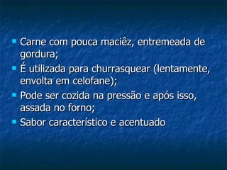 Carne com pouca maciêz, entremeada de gordura; É utilizada para churrasquear (lentamente, envolta em celofane); Pode ser cozida na pressão e após isso, assada no forno; Sabor característico e acentuado 