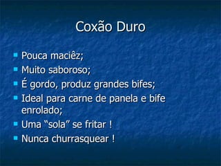 Coxão Duro
   Pouca maciêz;
   Muito saboroso;
   É gordo, produz grandes bifes;
   Ideal para carne de panela e bife
    enrolado;
   Uma “sola” se fritar !
   Nunca churrasquear !
 