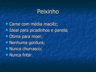 Peixinho
   Carne com média maciêz;
   Ideal para picadinhos e panela;
   Ótima para moer;
   Nenhuma gordura;
   Nunca churrasco;
   Nunca fritar.
 