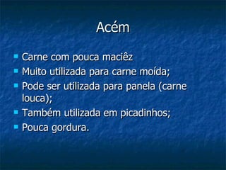 Acém
   Carne com pouca maciêz
   Muito utilizada para carne moída;
   Pode ser utilizada para panela (carne
    louca);
   Também utilizada em picadinhos;
   Pouca gordura.
 