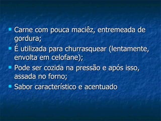    Carne com pouca maciêz, entremeada de
    gordura;
   É utilizada para churrasquear (lentamente,
    envolta em celofane);
   Pode ser cozida na pressão e após isso,
    assada no forno;
   Sabor característico e acentuado
 