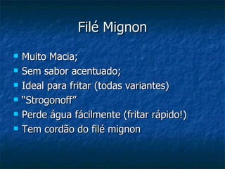 Filé Mignon
   Muito Macia;
   Sem sabor acentuado;
   Ideal para fritar (todas variantes)
   “Strogonoff”
   Perde água fácilmente (fritar rápido!)
   Tem cordão do filé mignon
 