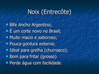 Noix (Entrecôte)
   Bife Ancho Argentino;
   É um corte novo no Brasil;
   Muito macio e saboroso;
   Pouca gordura externa;
   Ideal para grelha (churrasco);
   Bom para fritar (grosso)
   Perde água com facilidade.
 