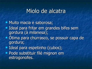 Miolo de alcatra Muito macia e saborosa; Ideal para fritar em grandes bifes sem gordura (à milanesa); Ótima para churrasco, se possuir capa de gordura; Ideal para espetinho (cubos); Pode substituir filé mignon em estrogonofes. 