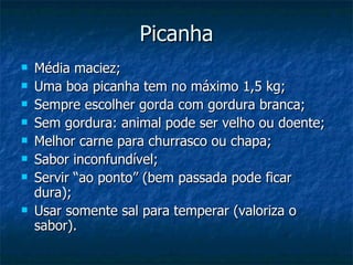 Picanha Média maciez; Uma boa picanha tem no máximo 1,5 kg; Sempre escolher gorda com gordura branca; Sem gordura: animal pode ser velho ou doente; Melhor carne para churrasco ou chapa; Sabor inconfundível; Servir “ao ponto” (bem passada pode ficar dura); Usar somente sal para temperar (valoriza o sabor). 