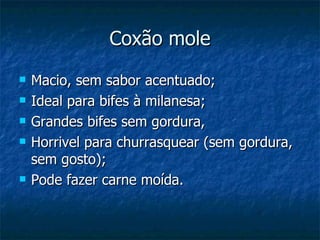 Coxão mole Macio, sem sabor acentuado; Ideal para bifes à milanesa; Grandes bifes sem gordura, Horrivel para churrasquear (sem gordura, sem gosto); Pode fazer carne moída. 
