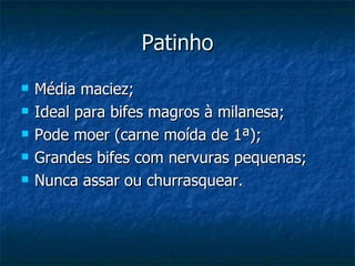 Patinho Média maciez; Ideal para bifes magros à milanesa; Pode moer (carne moída de 1ª); Grandes bifes com nervuras pequenas; Nunca assar ou churrasquear. 