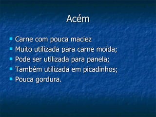 Acém Carne com pouca maciez Muito utilizada para carne moída; Pode ser utilizada para panela; Também utilizada em picadinhos; Pouca gordura. 