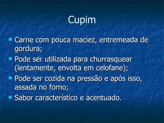 Carne com pouca maciez, entremeada de gordura; Pode ser utilizada para churrasquear (lentamente, envolta em celofane); Pode ser cozida na pressão e após isso, assada no forno; Sabor característico e acentuado. Cupim 