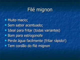 Filé mignon Muito macio; Sem sabor acentuado; Ideal para fritar (todas variantes) Bom para estrogonofe Perde água facilmente (fritar rápido!) Tem cordão do filé mignon 
