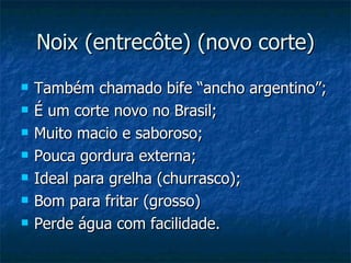 Noix (entrecôte) (novo corte) Também chamado bife “ancho argentino”; É um corte novo no Brasil; Muito macio e saboroso; Pouca gordura externa; Ideal para grelha (churrasco); Bom para fritar (grosso) Perde água com facilidade. 