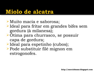 Muito macia e saborosa; Ideal para fritar em grandes bifes sem gordura (à milanesa); Ótima para churrasco, se possuir capa de gordura; Ideal para espetinho (cubos); Pode substituir filé mignon em estrogonofes. http://merciobasso.blogspot.com 
