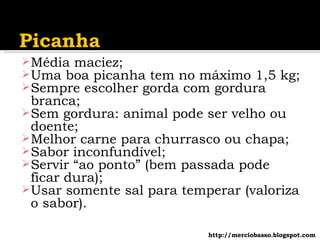 Média maciez; Uma boa picanha tem no máximo 1,5 kg; Sempre escolher gorda com gordura branca; Sem gordura: animal pode ser velho ou doente; Melhor carne para churrasco ou chapa; Sabor inconfundível; Servir “ao ponto” (bem passada pode ficar dura); Usar somente sal para temperar (valoriza o sabor). http://merciobasso.blogspot.com 