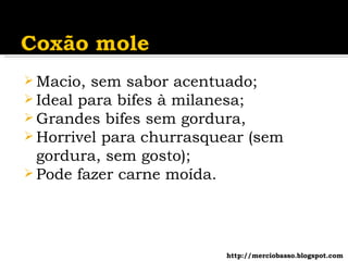 Macio, sem sabor acentuado; Ideal para bifes à milanesa; Grandes bifes sem gordura, Horrivel para churrasquear (sem gordura, sem gosto); Pode fazer carne moída. http://merciobasso.blogspot.com 