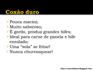 Pouca maciez; Muito saboroso; É gordo, produz grandes bifes; Ideal para carne de panela e bife enrolado; Uma “sola” se fritar! Nunca churrasquear! http://merciobasso.blogspot.com 