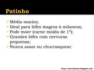 Média maciez; Ideal para bifes magros à milanesa; Pode moer (carne moída de 1ª); Grandes bifes com nervuras pequenas; Nunca assar ou churrasquear. http://merciobasso.blogspot.com 
