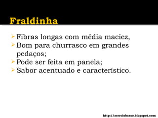 Fibras longas com média maciez, Bom para churrasco em grandes pedaços; Pode ser feita em panela; Sabor acentuado e característico. http://merciobasso.blogspot.com 