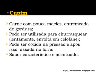 Carne com pouca maciez, entremeada de gordura; Pode ser utilizada para churrasquear (lentamente, envolta em celofane); Pode ser cozida na pressão e após isso, assada no forno; Sabor característico e acentuado. Cupim http://merciobasso.blogspot.com 