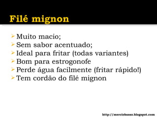 Muito macio; Sem sabor acentuado; Ideal para fritar (todas variantes) Bom para estrogonofe Perde água facilmente (fritar rápido!) Tem cordão do filé mignon http://merciobasso.blogspot.com 