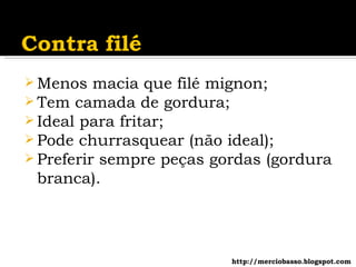 Menos macia que filé mignon; Tem camada de gordura; Ideal para fritar; Pode churrasquear (não ideal); Preferir sempre peças gordas (gordura branca). http://merciobasso.blogspot.com 