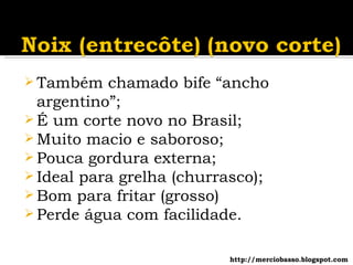 Também chamado bife “ancho argentino”; É um corte novo no Brasil; Muito macio e saboroso; Pouca gordura externa; Ideal para grelha (churrasco); Bom para fritar (grosso) Perde água com facilidade. http://merciobasso.blogspot.com 