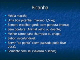 Picanha Média maciêz; Uma boa picanha: máximo 1,5 kg; Sempre escolher gorda com gordura branca; Sem gordura: Animal velho ou doente; Melhor carne para churrasco ou chapa; Sabor inconfundível; Servir “ao ponto” (bem passada pode ficar dura); Somente com sal (valoriza o sabor). 