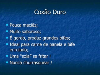 Coxão Duro Pouca maciêz; Muito saboroso; É gordo, produz grandes bifes; Ideal para carne de panela e bife enrolado; Uma “sola” se fritar ! Nunca churrasquear ! 