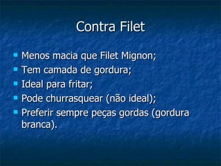Contra Filet Menos macia que Filet Mignon; Tem camada de gordura; Ideal para fritar; Pode churrasquear (não ideal); Preferir sempre peças gordas (gordura branca). 