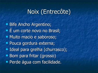 Noix (Entrecôte) Bife Ancho Argentino; É um corte novo no Brasil; Muito macio e saboroso; Pouca gordura externa; Ideal para grelha (churrasco); Bom para fritar (grosso) Perde água com facilidade. 