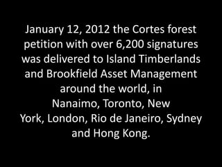January 12, 2012 the Cortes forest
 petition with over 6,200 signatures
was delivered to Island Timberlands
 and Brookfield Asset Management
         around the world, in
       Nanaimo, Toronto, New
York, London, Rio de Janeiro, Sydney
           and Hong Kong.
 