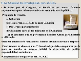 4) La Comisión de Investigación. (art. 76 CE).4) La Comisión de Investigación. (art. 76 CE).
- Se crean por el Congreso, el Senado o por ambas CámarasSe crean por el Congreso, el Senado o por ambas Cámaras
conjuntamente para informarse sobre un asunto de interés público.conjuntamente para informarse sobre un asunto de interés público.
- Propuesta de creación:Propuesta de creación:
a) Gobierno;a) Gobierno;
b) Mesa (órgano colegiado de cada Cámara);b) Mesa (órgano colegiado de cada Cámara);
c) Dos Grupos parlamentarios;c) Dos Grupos parlamentarios;
d) Una quinta parte de los diputados en el Congreso;d) Una quinta parte de los diputados en el Congreso;
e) 25 senadores que no pertenezcan al mismo Grupo parlamentarioe) 25 senadores que no pertenezcan al mismo Grupo parlamentario
en el Senado.en el Senado.
- Recaban información realizando al final un pronunciamiento al respecto.Recaban información realizando al final un pronunciamiento al respecto.
- Conclusiones: no vinculan a los Tribunales de justicia, aunque sí se puedeConclusiones: no vinculan a los Tribunales de justicia, aunque sí se puede
poner en marcha un proceso judicial de depuración de posiblesponer en marcha un proceso judicial de depuración de posibles
responsabilidades criminales.responsabilidades criminales.
- Comparecencia: obligatoria ( art. 76.2 CE).Comparecencia: obligatoria ( art. 76.2 CE).
 