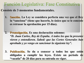 Función Legislativa: Fase Constitutiva
Consiste de 3 momentos fundamentales.Consiste de 3 momentos fundamentales.
1.1. Sanción.Sanción. La Ley se considera perfecta una vez que el ReyLa Ley se considera perfecta una vez que el Rey
la “sanciona” (tiene que hacerlo, lo único que se le concedela “sanciona” (tiene que hacerlo, lo único que se le concede
es retrasar la aprobación por 15 días).es retrasar la aprobación por 15 días).
2.2. Promulgación.Promulgación. Es una declaración solemne:Es una declaración solemne:
“D. Juan Carlos, Rey de España. A todos los que la presente“D. Juan Carlos, Rey de España. A todos los que la presente
vieren y entendieren. Sabed: que las Cortes Generales hanvieren y entendieren. Sabed: que las Cortes Generales han
aprobado y yo vengo en sancionar la siguiente ley”aprobado y yo vengo en sancionar la siguiente ley”..
3.3. Publicación.Publicación. Se da a conocer a todos los que estánSe da a conocer a todos los que están
obligados a cumplir las leyes. Existe un periodo deobligados a cumplir las leyes. Existe un periodo de
“vacatio” de 20 días para su entrada en vigor.“vacatio” de 20 días para su entrada en vigor.
 