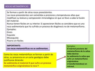 ROCAS METAMÓRFICAS

  Se forman a partir de otras rocas preexistentes.
  Las rocas preexistentes son sometidas a presiones y temperaturas altas que
  modifican su textura y composición mineralógica sin que se lleve a cabo la fusión
  del material.
  Nunca tienen fósiles en su interior. Si aparecieran fósiles se considera que es una
  roca sedimentaria que ha sufrido un proceso de diagénesis no de metamorfismo.
  Ejemplos:
  Gneis
  Esquisto
  Micasquisto
  Pizarra sin fósiles

  IMPORTANTE:                                                    Ejemplos:
  Las rocas metamórficas no se sedimentan.                       El mármol proviene del
                                                                 metamorfismo de la caliza.
Como las rocas metamórficas se forman a partir de                Debe decirse:
                                                                 Se sedimenta la caliza que
otras, su presencia en un corte geológico debe
                                                                 sufre un metamorfismo
justificarse diciendo:                                           originándose
Se sedimenta el material X que sufre un proceso                  (=transformándose) en
metamórfico originándose la roca Y                               mármol.
 
