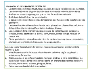 Interpretar un corte geológico consiste en:
1. La identificación de las estructuras geológicas. Litología y disposición de las rocas.
2. La determinación del origen y edad de esas estructuras y la deducción de los
   fenómenos o eventos geológicos que las han formado o modelado.
3. Análisis de la tectónica y de los contactos
4. El establecimiento de la secuencia temporal en que han ocurrido esos fenómenos
   geológicos.
5. La determinación -si la escala es la adecuada y hay datos observables suficientes-
   del posible estilo tectónico (Germánico, Jurásico, Alpino).
6. La descripción de la geomorfología: presencia de valles fluviales o glaciares,
   terrazas, dunas, acantilados o playas, karst, mesas, cerros testigo, relieves en
   cuesta…etc.
7. Otros: yacimientos minerales u otro tipo de explotaciones de interés económico,
   acuíferos, determinación de zonas de riesgo geológico…

Antes de iniciar la resolución del corte es necesario que leamos atentamente la
leyenda y que:
1. Identifiquemos todas las rocas y los minerales del corte según su génesis o
    ambiente de formación.
2. Reconozcamos e identifiquemos (con números o letras, si no lo están) todas las
    estructuras visibles tanto en superficie como en profundidad: formas de relieve,
    estratos, intrusiones, diapiros, pliegues, fallas…
3. Determinemos la edad de los materiales
 