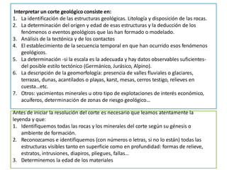 Interpretar un corte geológico consiste en:
1. La identificación de las estructuras geológicas. Litología y disposición de las rocas.
2. La determinación del origen y edad de esas estructuras y la deducción de los
fenómenos o eventos geológicos que las han formado o modelado.
3. Análisis de la tectónica y de los contactos
4. El establecimiento de la secuencia temporal en que han ocurrido esos fenómenos
geológicos.
5. La determinación -si la escala es la adecuada y hay datos observables suficientes-
del posible estilo tectónico (Germánico, Jurásico, Alpino).
6. La descripción de la geomorfología: presencia de valles fluviales o glaciares,
terrazas, dunas, acantilados o playas, karst, mesas, cerros testigo, relieves en
cuesta…etc.
7. Otros: yacimientos minerales u otro tipo de explotaciones de interés económico,
acuíferos, determinación de zonas de riesgo geológico…
Antes de iniciar la resolución del corte es necesario que leamos atentamente la
leyenda y que:
1. Identifiquemos todas las rocas y los minerales del corte según su génesis o
ambiente de formación.
2. Reconozcamos e identifiquemos (con números o letras, si no lo están) todas las
estructuras visibles tanto en superficie como en profundidad: formas de relieve,
estratos, intrusiones, diapiros, pliegues, fallas…
3. Determinemos la edad de los materiales
 