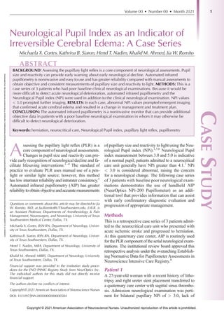 Downloaded
from
http://journals.lww.com/jnnonline
by
aGGhEv48c+TwS9KAjvRu9zcu2iHD28cspAdGqu+KXLaHjp/TCq+IyulaPp3ocRMRJls+U1n9gBfYjVSSxLSIXAlnc0ESVIQ/coVG2rcr0Eod7cSivgn6BGs3jtiMJTYD
on
04/06/2021
Neurological Pupil Index as an Indicator of
Irreversible Cerebral Edema: A Case Series
Michaela X. Cortes, Kathrina B. Siaron, Hend T. Nadim, Khalid M. Ahmed, Jia W. Romito
ABSTRACT
BACKGROUND: Assessing the pupillary light reflex is a core component of neurological assessments. Pupil
size and reactivity can provide early warning about early neurological decline. Automated infrared
pupillometry is noninvasive and easy to use and has greater reliability compared with manual assessments to
obtain objective and consistent measurements of pupillary size and reactivity to light. METHODS: This is a
case series of 3 patients who had poor baseline clinical neurological examinations. Because it would be
more difficult to detect acute neurological deterioration, automated infrared pupillometry and the
Neurological Pupil index (NPi) were used in addition to the clinical neurological examination. NPi values
< 3.0 prompted further imaging. RESULTS: In each case, abnormal NPi values prompted emergent imaging
that confirmed acute cerebral edema and resulted in a change in management and treatment plan.
CONCLUSION: The automated infrared pupillometry is a noninvasive monitor that can provide additional
objective data in patients with a poor baseline neurological examination in whom it may otherwise be
difficult to detect neurological deterioration.
Keywords: herniation, neurocritical care, Neurological Pupil index, pupillary light reflex, pupillometry
A
ssessing the pupillary light reflex (PLR) is a
core component of neurological assessments.
Changes in pupil size and reactivity can pro-
vide early recognition of neurological decline and fa-
cilitate lifesaving interventions.1–4
The standard of
practice to evaluate PLR uses manual use of a pen-
light or similar light source; however, this method
has low interrater reliability and intrarater consistency.3
Automated infrared pupillometry (AIP) has greater
reliability to obtain objective and accurate measurements
of pupillary size and reactivity to light using the Neu-
rological Pupil index (NPi).1,5,6
Neurological Pupil
index measurement between 3.0 and 5.0 is indicative
of a normal pupil; patients admitted to a neurocritical
care unit generally have NPi greater than 4.1.7
NPi
< 3.0 is considered abnormal, raising the concern
for a neurological change. The following case series
of 3 patients with baseline poor neurological exam-
inations demonstrates the use of handheld AIP
(NeurOptics NPi-200 Pupillometer) as an addi-
tional tool that provides information that can assist
with early confirmatory diagnostic evaluation and
progression of appropriate management.
Methods
This is a retrospective case series of 3 patients admit-
ted to the neurocritical care unit who presented with
acute ischemic stroke and progressed to herniation.
At this quaternary care center, AIP is routinely used
for the PLR component of the serial neurological exam-
inations. The institutional review board approved this
retrospective analysis under the overarching Establish-
ing Normative Data for Pupillometer Assessments in
Neuroscience Intensive Care Registry.8
Patient 1
A 27-year-old woman with a recent history of litho-
tripsy and right ureter stent placement transferred to
a quaternary care center with sagittal sinus thrombo-
sis. Admission neurological examination was perti-
nent for bilateral pupillary NPi of > 3.0, lack of
Questions or comments about this article may be directed to Jia
W. Romito, MD, at Jia.Romito@UTSouthwestern.edu. J.W.R. is
an Assistant Professor, Departments of Anesthesiology & Pain
Management, Neurosurgery, and Neurology, University of Texas
Southwestern Medical Center, Dallas, TX.
Michaela X. Cortes, BSN RN, Department of Neurology, Univer-
sity of Texas Southwestern, Dallas, TX.
Kathrina B. Siaron, BSN RN, Department of Neurology, Univer-
sity of Texas Southwestern, Dallas, TX.
Hend T. Nadim, MBA, Department of Neurology, University of
Texas Southwestern, Dallas, TX.
Khalid M. Ahmed, MBBS, Department of Neurology, University
of Texas Southwestern, Dallas, TX.
Financial support was provided to the institution study proce-
dures for the END PANIC Registry Study from NeurOptics Inc.
The individual authors for this study did not directly receive
financial support.
The authors declare no conflicts of interest.
Copyright © 2021 American Association of Neuroscience Nurses
DOI: 10.1097/JNN.0000000000000584
Volume 00 • Number 00 • Month 2021
C
ASE
S
TUDY
1
Copyright © 2021 American Association of Neuroscience Nurses. Unauthorized reproduction of this article is prohibited.
 
