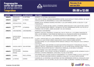 CANTÓN PARROQUIAS ALIMENTADOR SECTORES
09:00 a 12:00
Miércoles 24 de
abril del 2024
Programación
cortes del servicio
de energía eléctrica
Tungurahua
Actualizado: 23 de abril 15h00
CANTÓN PARROQUIAS ALIMENTADOR SECTORES
AMBATO ATAHUALPA LA VICTORIA BARRIOS: LA VICTORIA, SAN VICENTE
AMBATO
ATAHUALPA,
IZAMBA
EL PISQUE
SAN JOSÉ EL PISQUE; AVENIDA INDOAMÉRICA ENTRE JULIO CASTILLO Y PASO LATERAL; AV. JULIO
CASTILLO ENTRE AV. INDOAMÉRICA Y CALLE CIRO PEÑAHERRERA.
AMBATO ATOCHA/FICOA FICOA
BARRIO FICOA; AVENIDAS RODRIGO PACHANO Y LOS GUAYTAMBOS, ENTRE LA DELICIA Y CLUB
TUNGURAHUA
AMBATO
CELIANO MON-
GE
LETAMENDI
CIUDADELAS: COLINAS DE BELLAVISTA, LETAMENDI, SIMON BOLIVAR Y SAN JUAN DE BELLAVISTA.
AV. LOS CHASQUIS ENTRE ORIENTE Y PICHINCHA, SECTOR COMPRENDIDO ENTRE LAS CALLES LE-
TAMENDI, 9 DE OCTUBRE, JAVIER ASCAZUBI Y AV. LOS CHASQUIS.
AMBATO CUNCHIBAMBA CUNCHIBAMBA PARROQUIA CUNCHIBAMBA
AMBATO
HUACHI GRAN-
DE, CELIANO
MONGE
MANZANA DE ORO
BARRIOS: HUACHI EL PROGRESO, COLINAS DEL SUR, EL FRUTILLAL, LA FLORIDA, MANZANA DE
ORO, LUZ DE AMERICA Y SAN PEDRO DE MONTALVO; AV. ATAHUALPA ENTRE VIA DE INGRESO A
CEVALLOS Y JULIO JARAMILLO - COSTADO IZQUIERDO EN DIRECCION NORTE – SUR.
LA JOYA. HUACHI CHICO: AV. JULIO JARAMILLO ENTRE AV. BOLIVARIANA Y CALLE SEGUNDO
GRANJA, AV. JULIO CÉSAR CAÑAR, HUACHI SOLÍS, CALLE CARLOS RUBIRA INFANTE.
CELIANO MONGE: AV. LOS CHASQUIS ENTRE IGNACIO CANELOS Y RIO OYACACHI, CDLA. CONSEJO
PROVINCIAL.
AMBATO HUACHI LORETO SAN ANTONIO
CDLA. BELLAVISTA, SAN ANTONIO, AV. QUIS QUIS ENTRE ATAHUALPA Y TUNGURAHUA, CALLES:
ORIENTE, PACCHA, TUNGURAHUA, ESMERALDAS, AV. LOS SHYRIS ENTRE HUAYNA CAPAC Y PALTAS,
IMBABURA, INCAS ENTRE PACCHA Y VIRACOCHA, MAINALOA, 24 DE MAYO Y COTOPAXI.
AMBATO
HUACHI LORE-
TO Y CELIANO
MONGE
PRADERA
CELIANO MONGE: CDLA SAN CAYETANO Y LA PRADERA.
HUACHI LORETO: CALLE AZUAY, LOS INCAS, PICHINCHA, LOS CHASQUIS ENTRE LEONIDAS PLAZA Y
MATHEUS, COTOPAXI, IMBABURA, LATACUNGA, TULCAN, 24 DE MAYO.
AMBATO IZAMBA PASO LATERAL
YACUPAMBA; PASO LATERAL ENTRE AV. INDOAMÉRICA Y EL PUENTE SOBRE LA CALLE JULIO CAS-
TILLO; AV. PEDRO VASCONEZ ENTRE EL INGRESO A QUILLAN Y LA CALLE PORTO ALEGRE.
AMBATO LA MATRIZ ESPAÑA
CIUDADELAS: LA VICENTINA, SAN ANTONIO; SECTOR COMPRENDIDO ENTRE AV. ATAHUALPA, QUIS
QUIS, VALENCIA Y AV. LOS SHYRIS; CALLES 12 DE OCTUBRE, FLOREANA Y RODRIGO DE BASTIDAS.
 